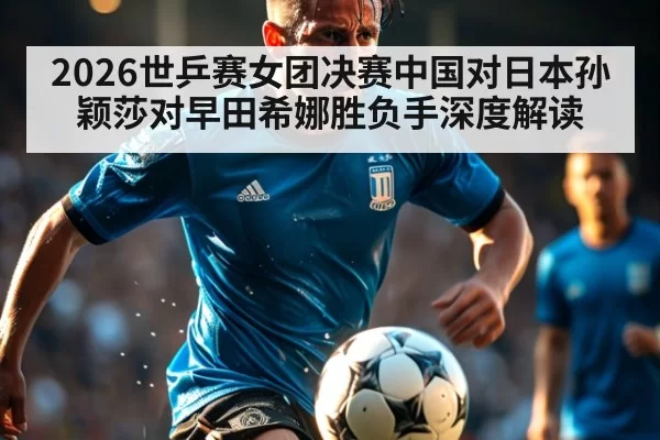 2026世乒赛女团决赛中国对日本孙颖莎对早田希娜胜负手深度解读